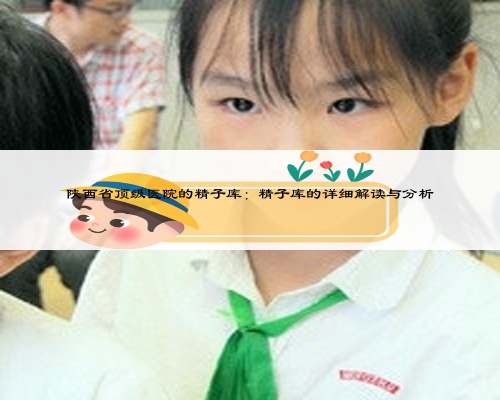 陕西省顶级医院的精子库：精子库的详细解读与分析