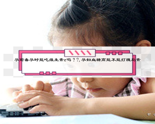 孕前备孕时能吃维生素e吗？?,孕妇血糖高能不能打胰岛素