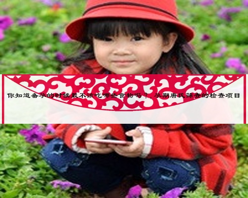 你知道备孕的时候最不该吃哪些食物吗？,孕期唐氏筛查的检查项目