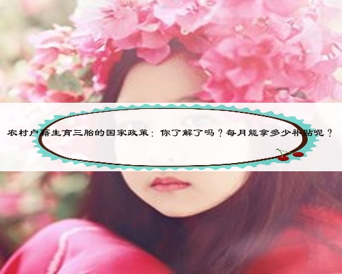 农村户籍生育三胎的国家政策：你了解了吗？每月能拿多少补贴呢？