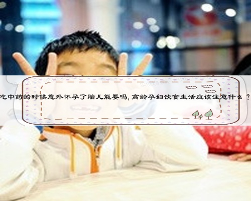 吃中药的时候意外怀孕了胎儿能要吗,高龄孕妇饮食生活应该注意什么？